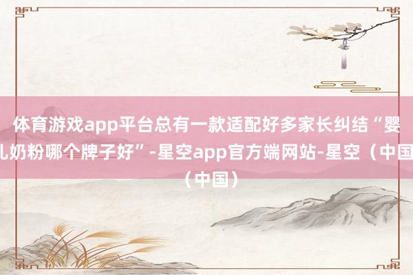 体育游戏app平台总有一款适配好多家长纠结“婴儿奶粉哪个牌子好”-星空app官方端网站-星空（中国）